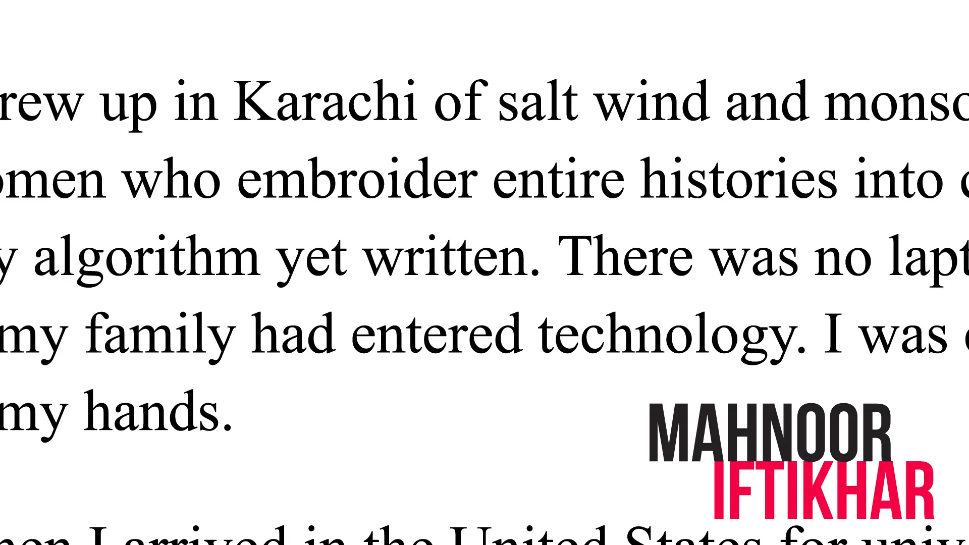 ...rew up in Karachi of salt wind and monso[on...] [w]omen who embroider entire histories into c[...] [an]y algorithm yet written. There was no lapt[op...] [...o]f my family had entered technology. I was o[...] [...]my hands. MAHNOOR IFTIKHAR [...]en I arrived in the United States for univ[ersity...]
